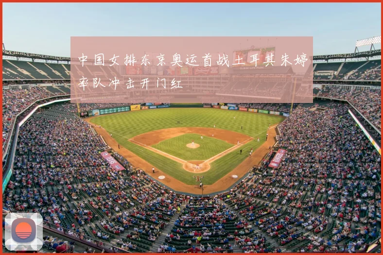 中国女排东京奥运首战土耳其朱婷率队冲击开门红