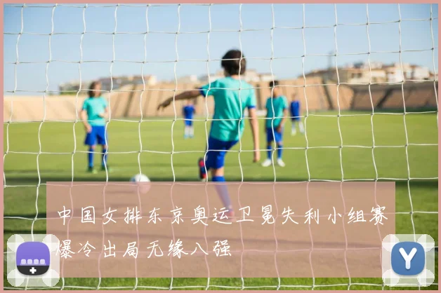 中国女排东京奥运卫冕失利小组赛爆冷出局无缘八强