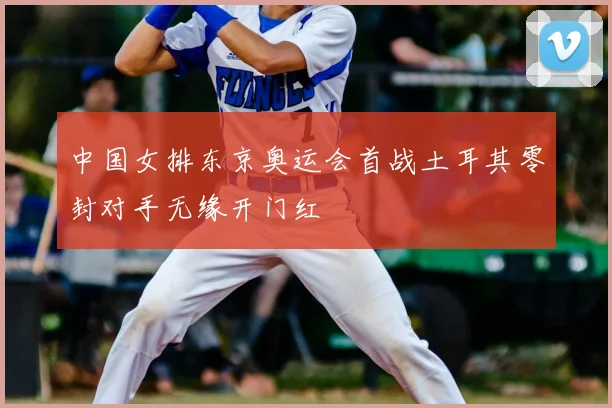 中国女排东京奥运会首战土耳其零封对手无缘开门红