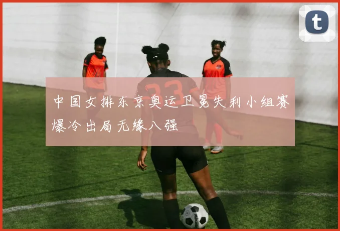 中国女排东京奥运卫冕失利小组赛爆冷出局无缘八强