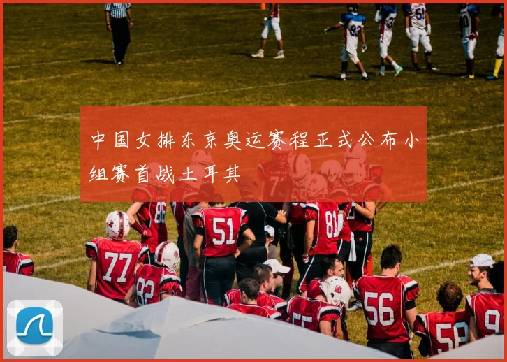 中国女排东京奥运赛程正式公布小组赛首战土耳其