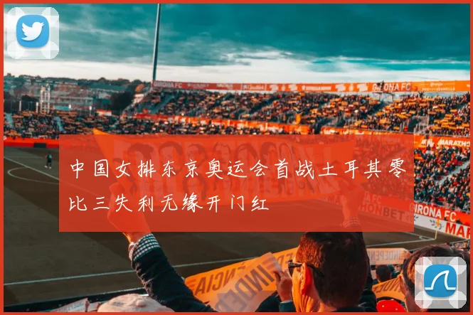 中国女排东京奥运会首战土耳其零比三失利无缘开门红