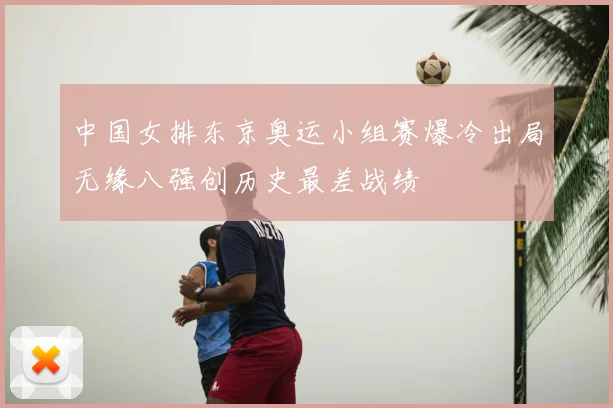 中国女排东京奥运小组赛爆冷出局无缘八强创历史最差战绩