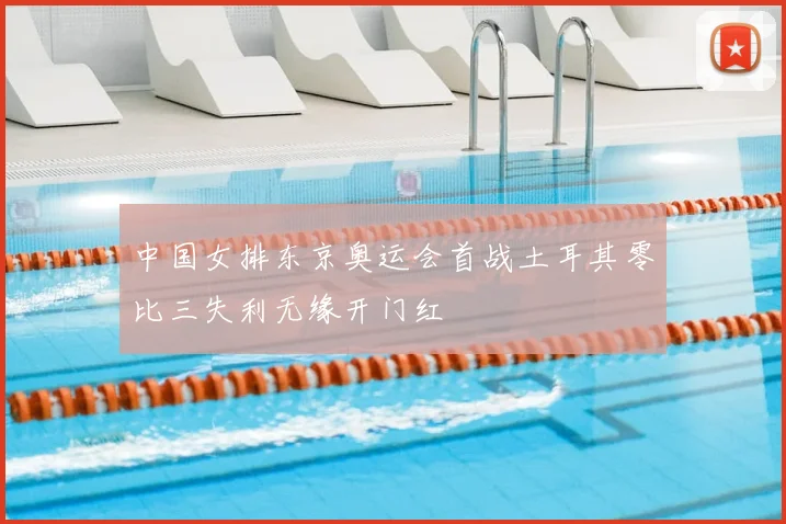 中国女排东京奥运会首战土耳其零比三失利无缘开门红
