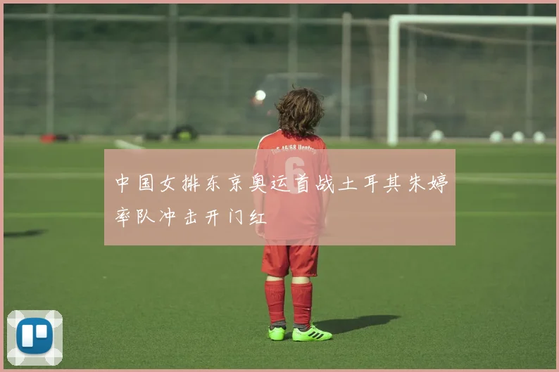 中国女排东京奥运首战土耳其朱婷率队冲击开门红