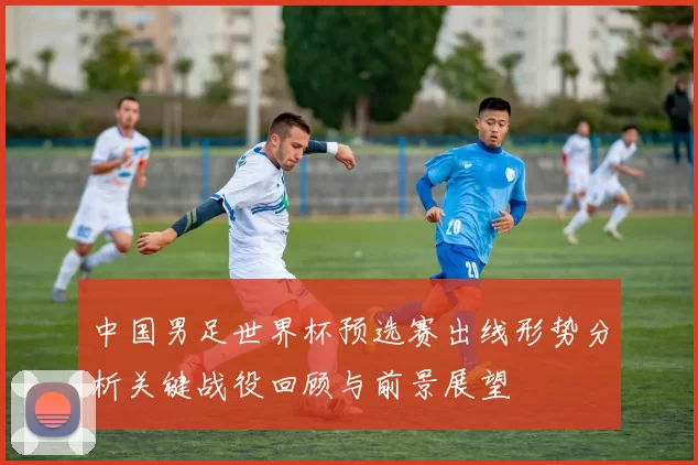 中国男足世界杯预选赛出线形势分析关键战役回顾与前景展望