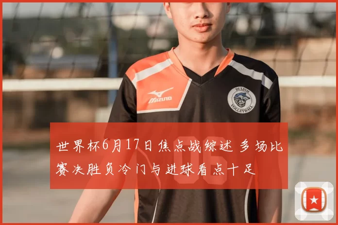 世界杯6月17日焦点战综述 多场比赛决胜负冷门与进球看点十足