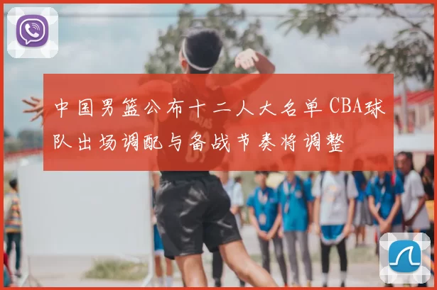 中国男篮公布十二人大名单 CBA球队出场调配与备战节奏将调整