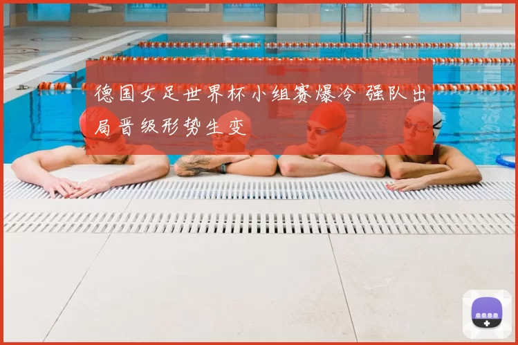 德国女足世界杯小组赛爆冷 强队出局晋级形势生变