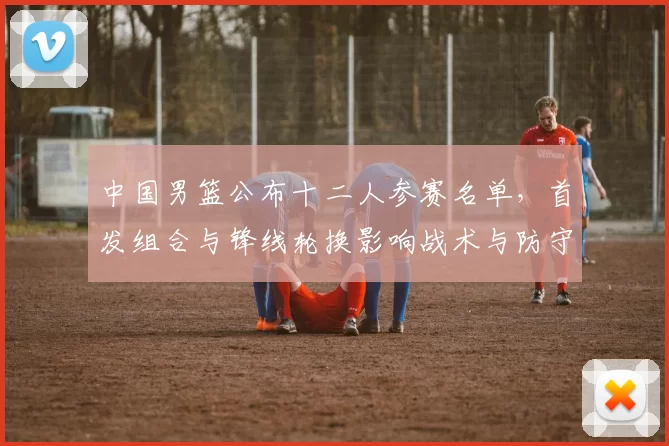 中国男篮公布十二人参赛名单，首发组合与锋线轮换影响战术与防守匹配