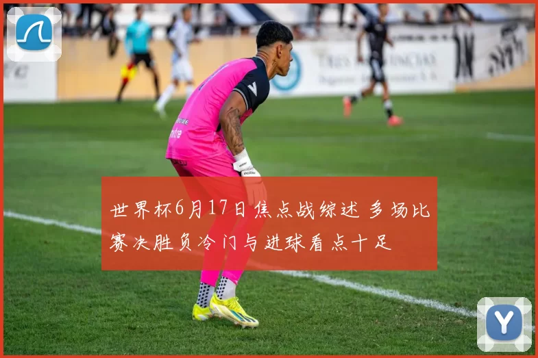世界杯6月17日焦点战综述 多场比赛决胜负冷门与进球看点十足