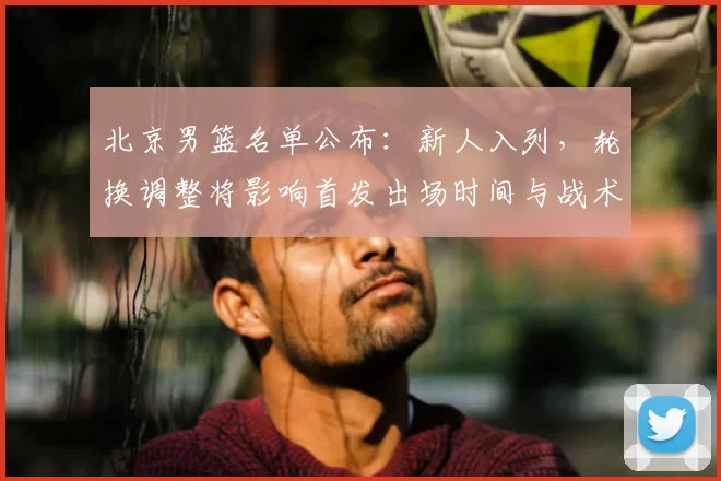 北京男篮名单公布：新人入列，轮换调整将影响首发出场时间与战术布置