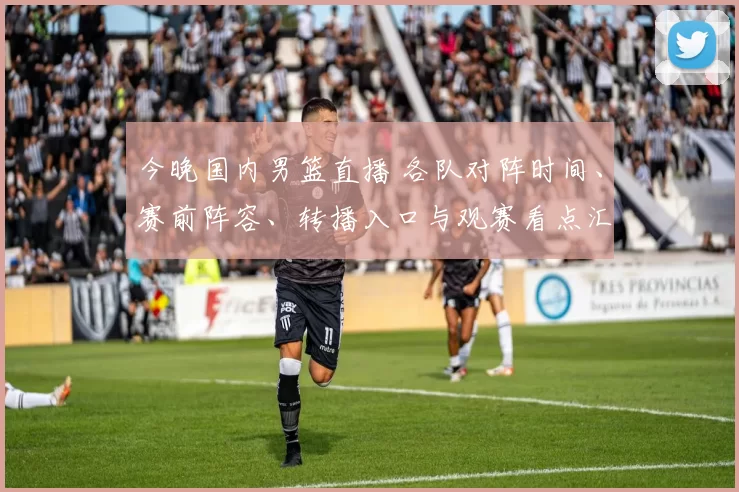 今晚国内男篮直播 各队对阵时间、赛前阵容、转播入口与观赛看点汇总