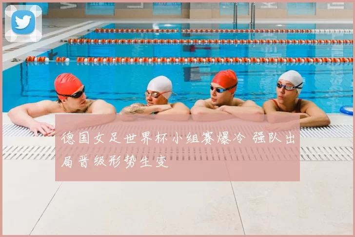 德国女足世界杯小组赛爆冷 强队出局晋级形势生变