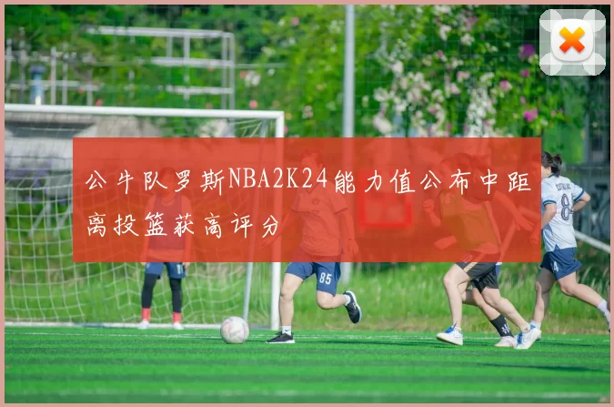 公牛队罗斯NBA2K24能力值公布中距离投篮获高评分