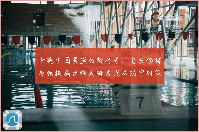 今晚中国男篮对阵对手，首发伤停与轮换成出线关键看点及防守对策