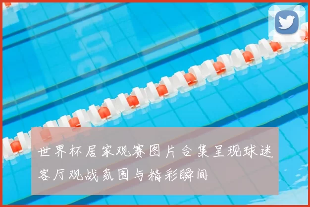 世界杯居家观赛图片合集呈现球迷客厅观战氛围与精彩瞬间