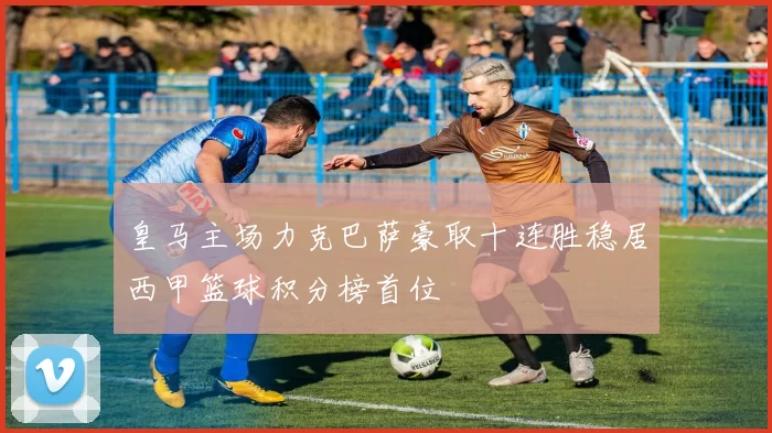 皇马主场力克巴萨豪取十连胜稳居西甲篮球积分榜首位