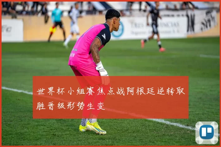 世界杯小组赛焦点战阿根廷逆转取胜晋级形势生变