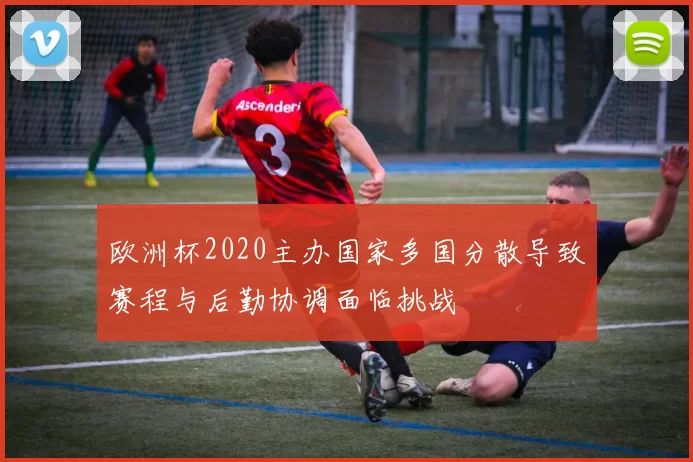 欧洲杯2020主办国家多国分散导致赛程与后勤协调面临挑战