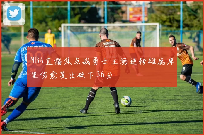 NBA直播焦点战勇士主场逆转雄鹿库里伤愈复出砍下36分